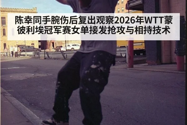 陈幸同手腕伤后复出观察2026年WTT蒙彼利埃冠军赛女单接发抢攻与相持技术